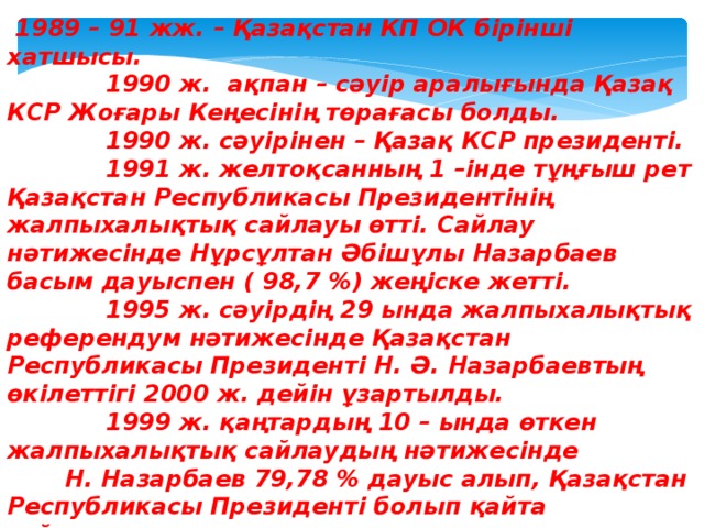 1989 – 91 жж. – Қазақстан КП ОК бірінші хатшысы.  1990 ж. ақпан – сәуір аралығында Қазақ КСР Жоғары Кеңесінің төрағасы болды.  1990 ж. сәуірінен – Қазақ КСР президенті.  1991 ж. желтоқсанның 1 –інде тұңғыш рет Қазақстан Республикасы Президентінің жалпыхалықтық сайлауы өтті. Сайлау нәтижесінде Нұрсұлтан Әбішұлы Назарбаев басым дауыспен ( 98,7 %) жеңіске жетті.  1995 ж. сәуірдің 29 ында жалпыхалықтық референдум нәтижесінде Қазақстан Республикасы Президенті Н. Ә. Назарбаевтың өкілеттігі 2000 ж. дейін ұзартылды.  1999 ж. қаңтардың 10 – ында өткен жалпыхалықтық сайлаудың нәтижесінде Н. Назарбаев 79,78 % дауыс алып, Қазақстан Республикасы Президенті болып қайта сайланды.  2005 ж. желтоқсанның 4 – інде сайлаушылардың 91,5 % дауысын алып, Қазақстан Республикасы Президенті болып қайта сайланды.