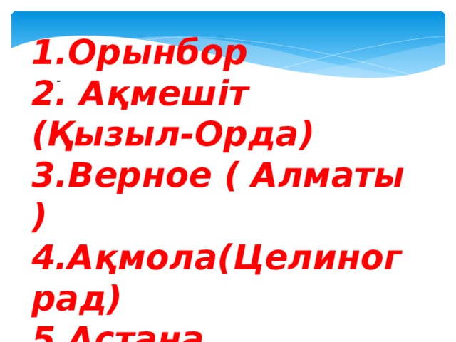 1.Орынбор 2. Ақмешіт (Қызыл-Орда) 3.Верное ( Алматы ) 4.Ақмола(Целиноград) 5.Астана -