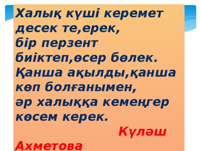 Халық күші керемет десек те,ерек, бір перзент биіктеп,өсер бөлек. Қанша ақылды,қанша көп болғанымен, әр халыққа кемеңгер көсем керек.  Күләш Ахметова