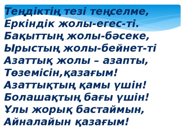 Теңдіктің тезі теңселме, Еркіндік жолы-егес-ті. Бақыттың жолы-бәсеке, Ырыстың жолы-бейнет-ті Азаттық жолы – азапты, Төземісін,қазағым! Азаттықтың қамы үшін! Болашақтың бағы үшін! Ұлы жорық бастаймын, Айналайын қазағым!