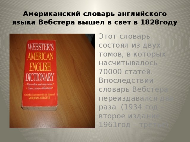 Американский словарь английского языка Вебстера вышел в свет в 1828году Этот словарь состоял из двух томов, в которых насчитывалось 70000 статей. Впоследствии словарь Вебстера переиздавался два раза (1934 год – второе издание, 1961год – третье)
