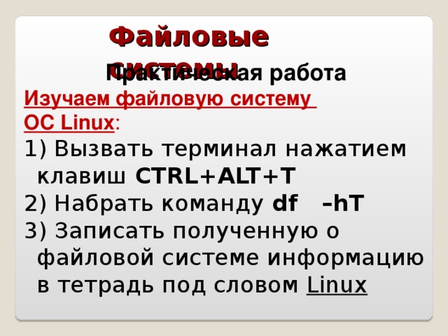 Файловые системы Практическая работа Изучаем файловую систему ОС Linux : 1) Вызвать терминал нажатием клавиш CTRL+ALT+T 2) Набрать команду df –hT 3) Записать полученную о файловой системе информацию в тетрадь под словом Linux
