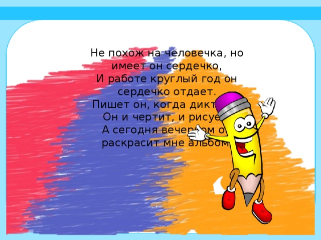 Не похож на человечка, но имеет он сердечко,  И работе круглый год он сердечко отдает.  Пишет он, когда диктуют.  Он и чертит, и рисует.  А сегодня вечерком он раскрасит мне альбом.