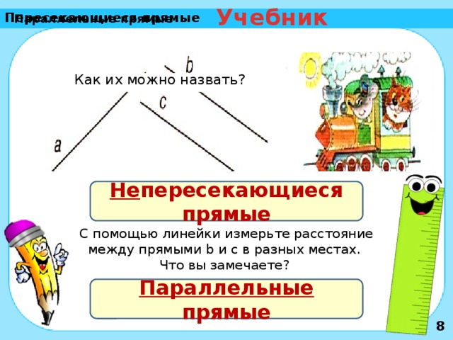 Учебник Пересекающиеся прямые Параллельные прямые Как их можно назвать? Не пересекающиеся прямые С помощью линейки измерьте расстояние между прямыми b и c в разных местах. Что вы замечаете? Параллельные прямые 8