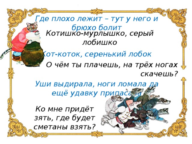 Где плохо лежит – тут у него и брюхо болит Котишко-мурлышко, серый лобишко Кот-коток, серенький лобок О чём ты плачешь, на трёх ногах скачешь? Уши выдирала, ноги ломала да ещё удавку припасала Ко мне придёт зять, где будет сметаны взять?