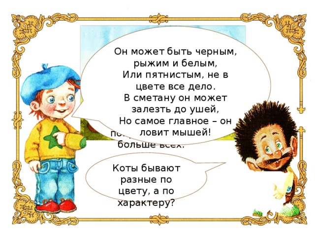 Он может быть черным, рыжим и белым,  Или пятнистым, не в цвете все дело.  В сметану он может залезть до ушей,  Но самое главное – он ловит мышей! Я хочу загадать загадку про героя, который понравился мне больше всех. Коты бывают разные по цвету, а по характеру?