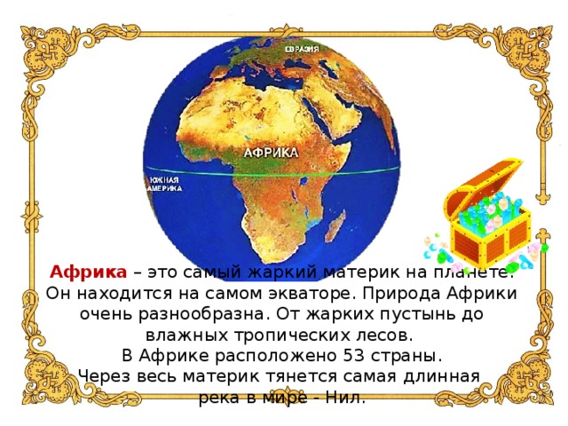 Африка – это самый жаркий материк на планете. Он находится на самом экваторе. Природа Африки очень разнообразна. От жарких пустынь до влажных тропических лесов.  В Африке расположено 53 страны.  Через весь материк тянется самая длинная  река в мире - Нил.