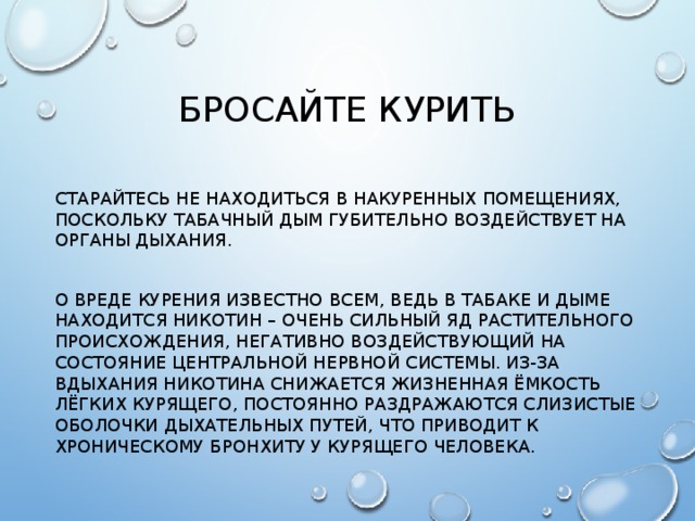 Бросайте курить Старайтесь не находиться в накуренных помещениях, поскольку табачный дым губительно воздействует на органы дыхания. О вреде курения известно всем, ведь в табаке и дыме находится никотин – очень сильный яд растительного происхождения, негативно воздействующий на состояние центральной нервной системы. Из-за вдыхания никотина снижается жизненная ёмкость лёгких курящего, постоянно раздражаются слизистые оболочки дыхательных путей, что приводит к хроническому бронхиту у курящего человека.