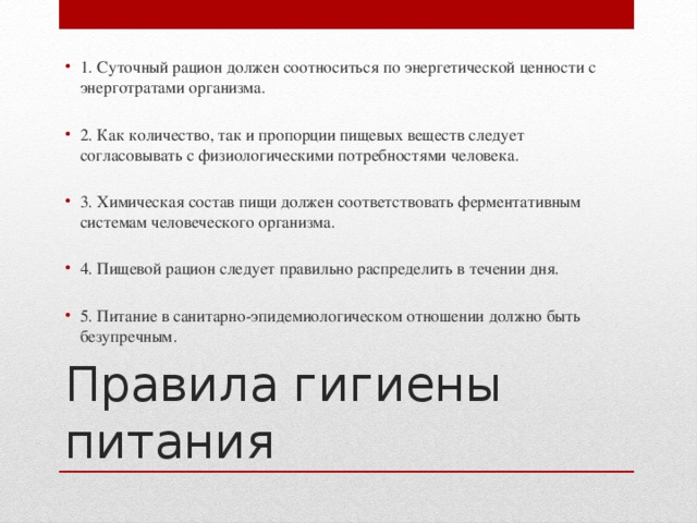 1. Суточный рацион должен соотноситься по энергетической ценности с энерготратами организма. 2. Как количество, так и пропорции пищевых веществ следует согласовывать с физиологическими потребностями человека. 3. Химическая состав пищи должен соответствовать ферментативным системам человеческого организма. 4. Пищевой рацион следует правильно распределить в течении дня. 5. Питание в санитарно-эпидемиологическом отношении должно быть безупречным.