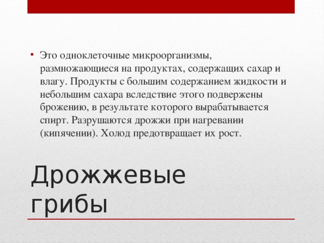 Это одноклеточные микроорганизмы, размножающиеся на продуктах, содержащих сахар и влагу. Продукты с большим содержанием жидкости и небольшим сахара вследствие этого подвержены брожению, в результате которого вырабатывается спирт. Разрушаются дрожжи при нагревании (кипячении). Холод предотвращает их рост.