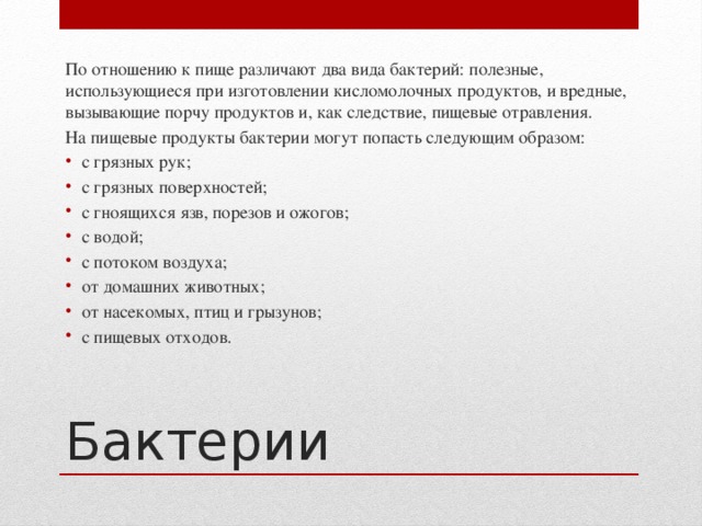 По отношению к пище различают два вида бактерий: полезные, использующиеся при изготовлении кисломолочных продуктов, и вредные, вызывающие порчу продуктов и, как следствие, пищевые отравления. На пищевые продукты бактерии могут попасть следующим образом: с грязных рук; с грязных поверхностей; с гноящихся язв, порезов и ожогов; с водой; с потоком воздуха; от домашних животных; от насекомых, птиц и грызунов; с пищевых отходов. Бактерии