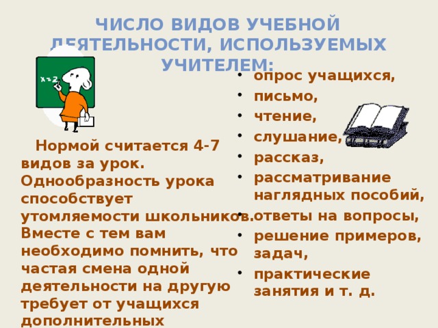 Число видов учебной деятельности, используемых учителем: опрос учащихся, письмо, чтение, слушание, рассказ, рассматривание наглядных пособий, ответы на вопросы, решение примеров, задач, практические занятия и т. д.    Нормой считается 4-7 видов за урок. Однообразность урока способствует утомляемости школьников. Вместе с тем вам необходимо помнить, что частая смена одной деятельности на другую требует от учащихся дополнительных адаптационных усилий. Это также способствует росту утомляемости.