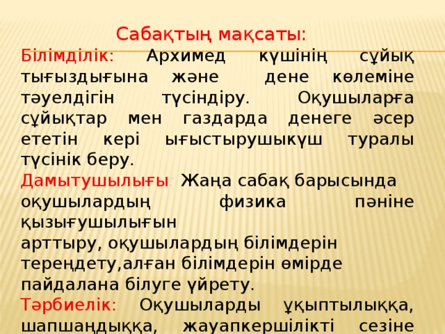 Сабақтың мақсаты:  Білімділік: Архимед күшінің сұйық тығыздығына және дене көлеміне тәуелдігін түсіндіру. Оқушыларға сұйықтар мен газдарда денеге әсер ететін кері ығыстырушыкүш туралы түсінік беру. Дамытушылығы :  Жаңа сабақ барысында оқушылардың физика пәніне қызығушылығын арттыру, оқушылардың білімдерін тереңдету,алған білімдерін өмірде пайдалана білуге үйрету. Тәрбиелік: Оқушыларды ұқыптылыққа, шапшаңдыққа, жауапкершілікті сезіне білуге тәрбиелеу