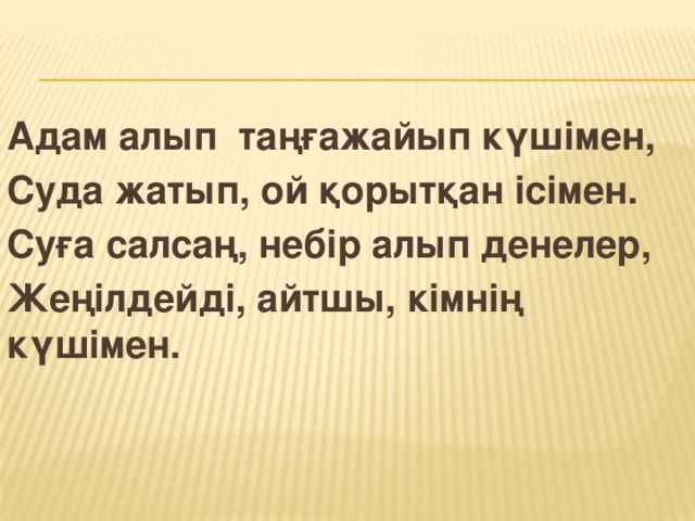 Адам алып таңғажайып күшімен, Суда жатып, ой қорытқан ісімен. Суға салсаң, небір алып денелер, Жеңілдейді, айтшы, кімнің күшімен.