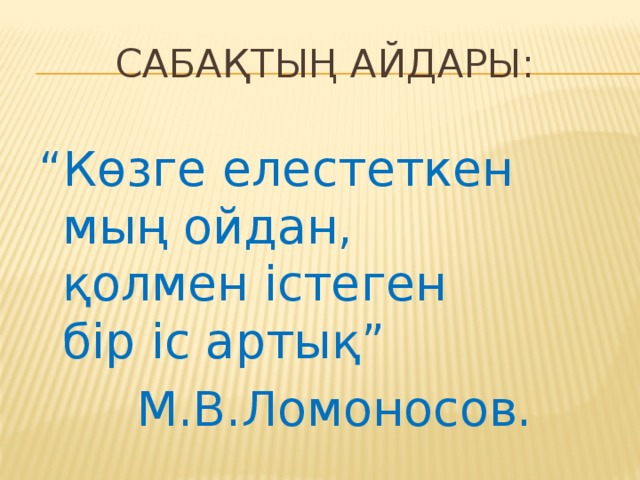 Сабақтың айдары: “ Көзге елестеткен мың ойдан, қолмен істеген бір іс артық” М.В.Ломоносов.