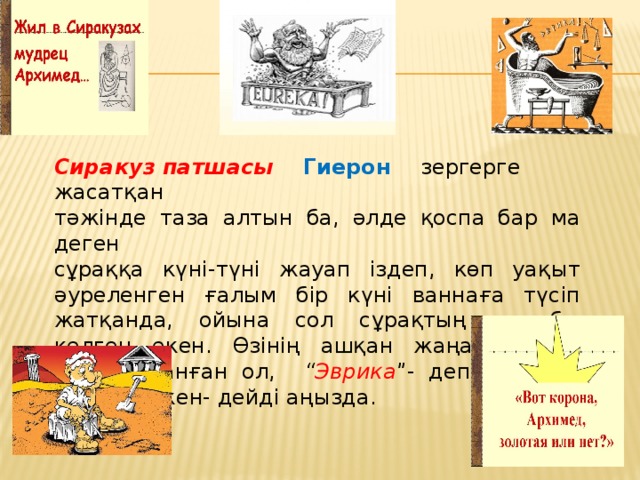 Сиракуз патшасы Гиерон зергерге жасатқан тәжінде таза алтын ба, әлде қоспа бар ма деген сұраққа күні-түні жауап іздеп, көп уақыт әуреленген ғалым бір күні ваннаға түсіп жатқанда, ойына сол сұрақтың жауабы келген екен. Өзінің ашқан жаңалығына қатты қуанған ол, “ Эврика ”- деп жүгіріп шыққан екен- дейді аңызда.