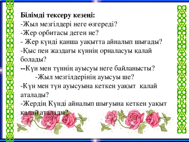 Білімді тексеру кезеңі: -Жыл мезгілдері неге өзгереді? -Жер орбитасы деген не? - Жер күнді қанша уақытта айналып шығады? -Қыс пен жаздағы күннің орналасуы қалай болады? -- Күн мен түннің ауысуы неге байланысты? -Жыл мезгілдерінің ауысуы ше? -Күн мен түн ауысуына кеткен уақыт қалай аталады? -Жердің Күнді айналып шығуына кеткен уақыт қалай аталады?