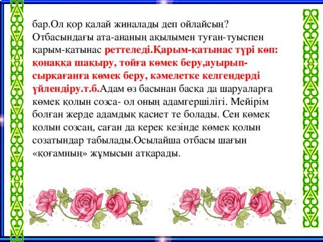 бар.Ол қор қалай жиналады деп ойлайсың? Отбасындағы ата-ананың ақылымен туған-туыспен қарым-қатынас реттеледі.Қарым-қатынас түрі көп: қонаққа шақыру, тойға көмек беру,ауырып-сырқағанға көмек беру, кәмелетке келгендерді үйлендіру.т.б. Адам өз басынан басқа да шаруаларға көмек қолын созса- ол оның адамгершілігі. Мейірім болған жерде адамдық қасиет те болады. Сен көмек қолын созсаң, саған да керек кезінде көмек қолын созатындар табылады.Осылайша отбасы шағын «қоғамның» жұмысын атқарады.