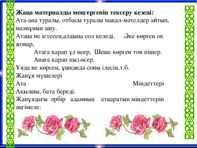 Жаңа материалды меңгергенін тексеру кезеңі: Ата-ана туралы, отбасы туралы мақал-мәтелдер айтып, мазмұнын ашу. Атаңа не істесең,алдыңа сол келеді.  Әке көрген оқ жонар,  Атаға қарап ұл өсер,  Шеше көрген тон пішер.  Анаға қарап қыз өсер. Ұяда не көрсең, ұшқанда соны ілесің.т.б. Жанұя мүшелері Ата Міндеттері Ақылшы, бата береді. Жанұядағы әрбір адамның атқаратын міндеттерін әңгімеле: