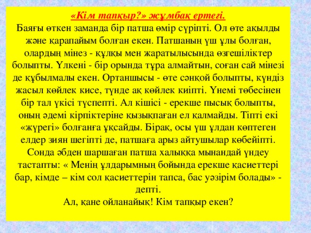 «Кім тапқыр?» жұмбақ ертегі.  Баяғы өткен заманда бір патша өмір сүріпті. Ол өте ақылды және қарапайым болған екен. Патшаның үш ұлы болған, олардың мінез - құлқы мен жаратылысында өзгешіліктер болыпты. Үлкені - бір орында тұра алмайтын, соған сай мінезі де құбылмалы екен. Ортаншысы - өте сәнқой болыпты, күндіз жасыл көйлек кисе, түнде ақ көйлек киіпті. Үнемі төбесінен бір тал үкісі түспепті. Ал кішісі - ерекше пысық болыпты, оның әдемі кірпіктеріне қызықпаған ел қалмайды. Тіпті екі «жүрегі» болғанға ұқсайды. Бірақ, осы үш ұлдан көптеген елдер зиян шегіпті де, патшаға арыз айтушылар көбейіпті. Сонда әбден шаршаған патша халыққа мынандай үндеу тастапты: « Менің ұлдарымның бойында ерекше қасиеттері бар, кімде – кім сол қасиеттерін тапса, бас уәзірім болады» - депті.  Ал, қане ойланайық! Кім тапқыр екен?