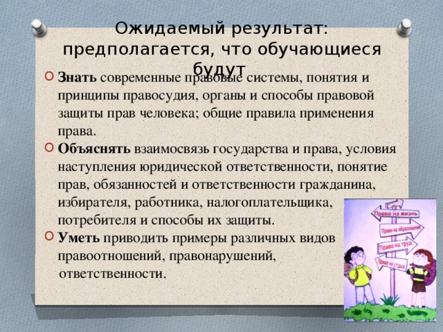 Ожидаемый результат:  предполагается, что обучающиеся будут   Знать современные правовые системы, понятия и принципы правосудия, органы и способы правовой защиты прав человека; общие правила применения права. Объяснять взаимосвязь государства и права, условия наступления юридической ответственности, понятие прав, обязанностей и ответственности гражданина, избирателя, работника, налогоплательщика, потребителя и способы их защиты. Уметь приводить примеры различных видов правоотношений, правонарушений,  ответственности.