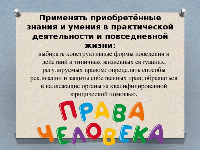 Применять приобретённые знания и умения в практической деятельности и повседневной жизни: выбирать конструктивные формы поведения и действий в типичных жизненных ситуациях, регулируемых правом: определять способы реализации и защиты собственных прав; обращаться в надлежащие органы за квалифицированной юридической помощью .