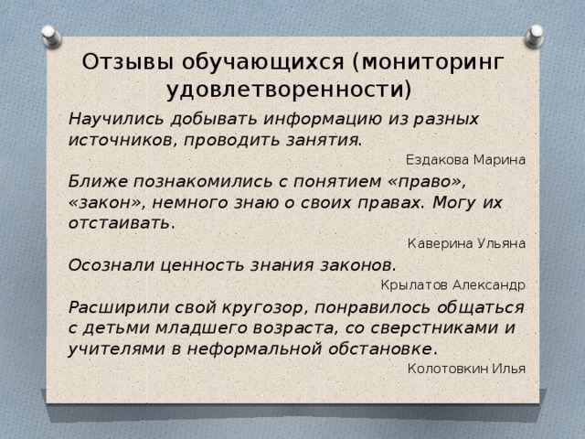 Отзывы обучающихся (мониторинг удовлетворенности) Научились добывать информацию из разных источников, проводить занятия. Ездакова Марина Ближе познакомились с понятием «право», «закон», немного знаю о своих правах. Могу их отстаивать . Каверина Ульяна Осознали ценность знания законов. Крылатов Александр Расширили свой кругозор, понравилось общаться с детьми младшего возраста, со сверстниками и учителями в неформальной обстановке . Колотовкин Илья