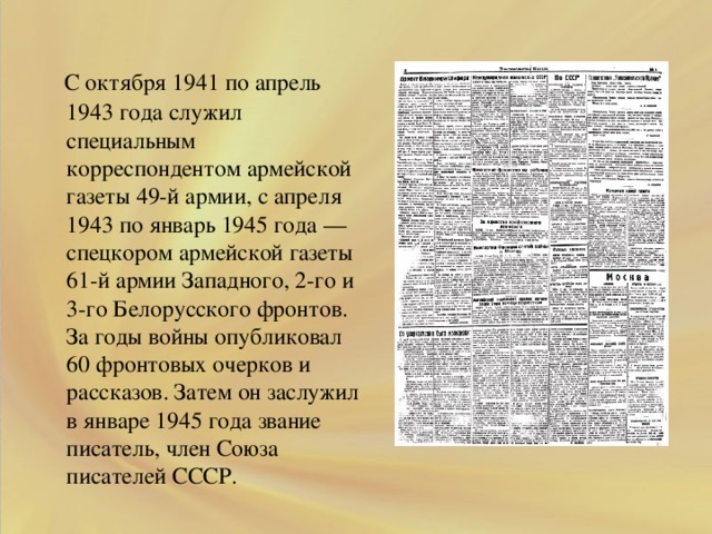 .  С октября 1941 по апрель 1943 года служил специальным корреспондентом армейской газеты 49-й армии, с апреля 1943 по январь 1945 года — спецкором армейской газеты 61-й армии Западного, 2-го и 3-го Белорусского фронтов. За годы войны опубликовал 60 фронтовых очерков и рассказов. Затем он заслужил в январе 1945 года звание писатель, член Союза писателей СССР.