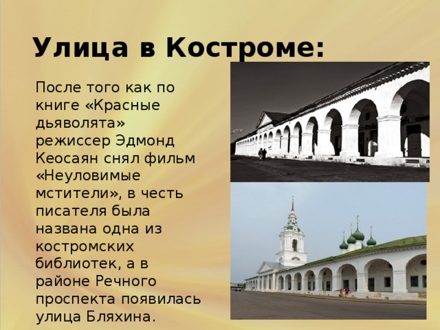 . Улица в Костроме: После того как по книге «Красные дьяволята» режиссер Эдмонд Кеосаян снял фильм «Неуловимые мстители», в честь писателя была названа одна из костромских библиотек, а в районе Речного проспекта появилась улица Бляхина. .