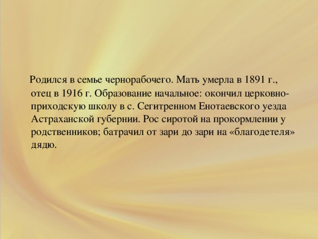 .  Родился в семье чернорабочего. Мать умерла в 1891 г., отец в 1916 г. Образование начальное: окончил церковно-приходскую школу в с. Сегитренном Енотаевского уезда Астраханской губернии. Рос сиротой на прокормлении у родственников; батрачил от зари до зари на «благодетеля» дядю.