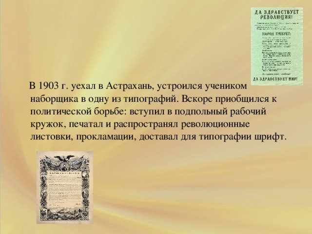 .  В 1903 г. уехал в Астрахань, устроился учеником наборщика в одну из типографий. Вскоре приобщился к политической борьбе: вступил в подпольный рабочий кружок, печатал и распространял революционные листовки, прокламации, доставал для типографии шрифт.