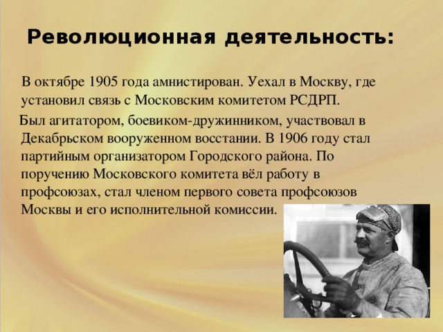 Революционная деятельность:    В октябре 1905 года амнистирован. Уехал в Москву, где установил связь с Московским комитетом РСДРП.  Был агитатором, боевиком-дружинником, участвовал в Декабрьском вооруженном восстании. В 1906 году стал партийным организатором Городского района. По поручению Московского комитета вёл работу в профсоюзах, стал членом первого совета профсоюзов Москвы и его исполнительной комиссии.