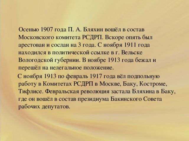 .  Осенью 1907 года П. А. Бляхин вошёл в состав Московского комитета РСДРП. Вскоре опять был арестован и сослан на 3 года. С ноября 1911 года находился в политической ссылке в г. Вельске Вологодской губернии. В ноябре 1913 года бежал и перешёл на нелегальное положение.  С ноября 1913 по февраль 1917 года вёл подпольную работу в Комитетах РСДРП в Москве, Баку, Костроме, Тифлисе. Февральская революция застала Бляхина в Баку, где он вошёл в состав президиума Бакинского Совета рабочих депутатов.