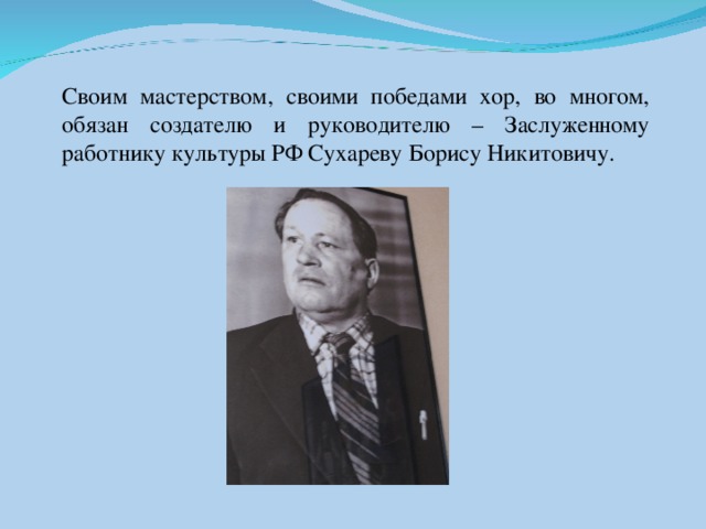 Своим мастерством, своими победами хор, во многом, обязан создателю и руководителю – Заслуженному работнику культуры РФ Сухареву Борису Никитовичу.