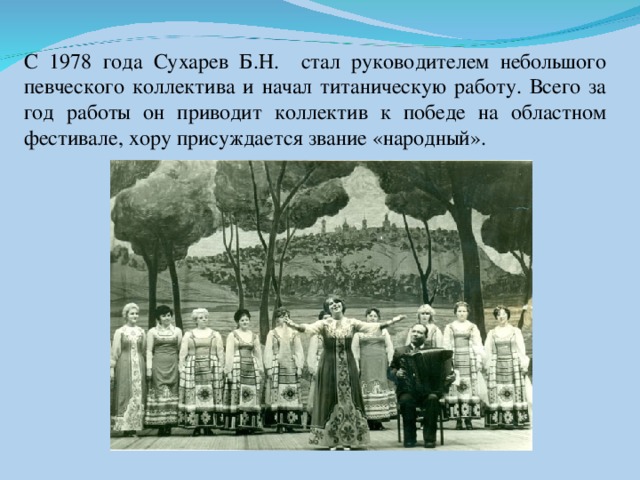 С 1978 года Сухарев Б.Н. стал руководителем небольшого певческого коллектива и начал титаническую работу. Всего за год работы он приводит коллектив к победе на областном фестивале, хору присуждается звание «народный».