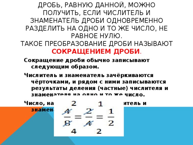 Дробь, равную данной, можно получить, если числитель и знаменатель дроби одновременно разделить на одно и то же число, не равное нулю.  Такое преобразование дроби называют сокращением дроби . Сокращение дроби обычно записывают следующим образом. Числитель и знаменатель зачёркиваются чёрточками, и рядом с ними записываются результаты деления (частные) числителя и знаменателя на одно и то же число. Число, на которое делили числитель и знаменатель, держим в уме.