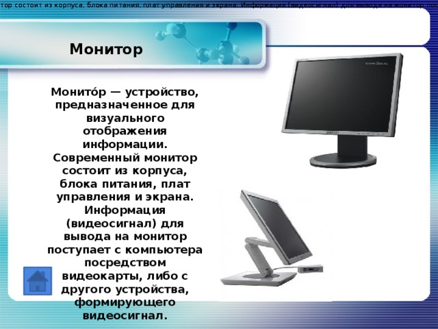 Монито́р — устройство, предназначенное для визуального отображения информации. Современный монитор состоит из корпуса, блока питания, плат управления и экрана. Информация (видеосигнал) для вывода на монитор поступает с компьютера посредством видеокарты, либо с другого устройства, формирующего видеосигнал. Монито́р — устройство, предназначенное для визуального отображения информации. Современный монитор состоит из корпуса, блока питания, плат управления и экрана. Информация (видеосигнал) для вывода на монитор поступает с компьютера посредством видеокарты, либо с другого устройства, формирующего видеосигнал. Монитор Монито́р — устройство, предназначенное для визуального отображения информации. Современный монитор состоит из корпуса, блока питания, плат управления и экрана. Информация (видеосигнал) для вывода на монитор поступает с компьютера посредством видеокарты, либо с другого устройства, формирующего видеосигнал.