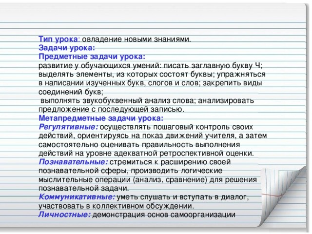 Тип урока : овладение новыми знаниями.   Задачи урока:   Предметные задачи урока:    развитие у обучающихся умений: писать заглавную букву Ч;   выделять элементы, из которых состоят буквы; упражняться в написании изученных букв, слогов и слов; закрепить виды соединений букв;   выполнять звукобуквенный анализ слова; анализировать предложение с последующей записью.   Метапредметные задачи урока:   Регулятивные:  осуществлять пошаговый контроль своих действий, ориентируясь на показ движений учителя, а затем самостоятельно оценивать правильность выполнения действий на уровне адекватной ретроспективной оценки. Познавательные: стремиться к расширению своей познавательной сферы, производить логические мыслительные операции (анализ, сравнение) для решения познавательной задачи. Коммуникативные:  уметь слушать и вступать в диалог, участвовать в коллективном обсуждении. Личностные: демонстрация основ самоорганизации