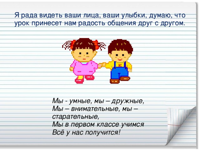 Я рада видеть ваши лица, ваши улыбки, думаю, что урок принесет нам радость общения друг с другом. Мы - умные, мы – дружные,  Мы – внимательные, мы – старательные,  Мы в первом классе учимся  Всё у нас получится!