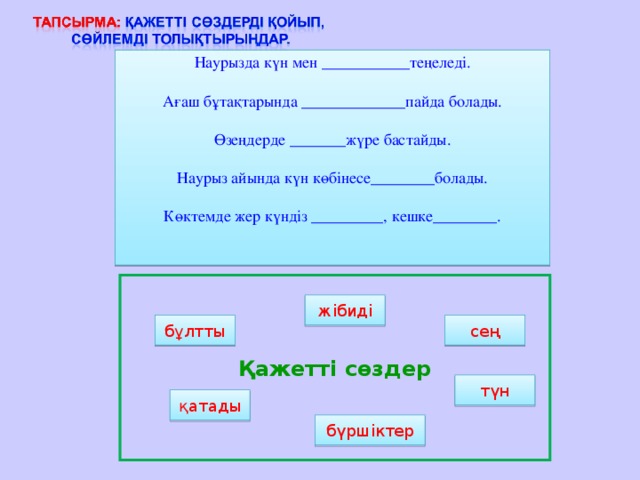 Наурызда күн мен ___________теңеледі. Ағаш бұтақтарында _____________ пайда болады. Өзеңдерде _______ жүре бастайды. Наурыз айында күн көбінесе ________болады. Көктемде жер күндіз _________, кешке ________. Қажетті сөздер жібиді сең бұлтты түн қатады бүршіктер