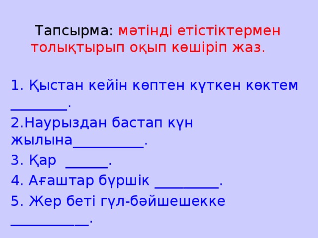 Тапсырма: мәтінді етістіктермен толықтырып оқып көшіріп жаз. 1. Қыстан кейін көптен күткен көктем ________. 2.Наурыздан бастап күн жылына__________. 3. Қар ______. 4. Ағаштар бүршік _________. 5. Жер беті гүл-бәйшешекке ___________.