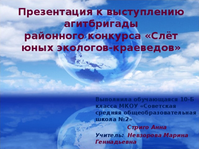 Презентация к выступлению агитбригады  районного конкурса «Слёт юных экологов-краеведов» Выполнила обучающаяся 10-Б класса МКОУ «Советская средняя общеобразовательная школа №2»  Стриго Анна Учитель: Невзорова Марина Геннадьевна