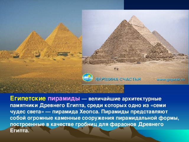 Египетские пирамиды  — величайшие архитектурные памятники Древнего Египта, среди которых одно из «семи чудес света» — пирамида Хеопса. Пирамиды представляют собой огромные каменные сооружения пирамидальной формы, построенные в качестве гробниц для фараонов Древнего Египта.