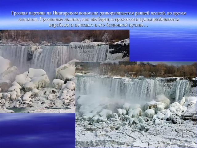 Грозная картина на Ниагарском водопаде разворачивается ранней весной, во время ледохода. Громадные льдины, как айсберги, с грохотом и гулом разбиваются вдребезги и исчезают в его бездонной пучине…