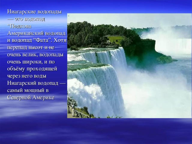 Ниагарские водопады — это водопад “Подкова Американский водопад и водопад “Фата”. Хотя перепад высот и не очень велик, водопады очень широки, и по объёму проходящей через него воды Ниагарский водопад — самый мощный в Северной Америке