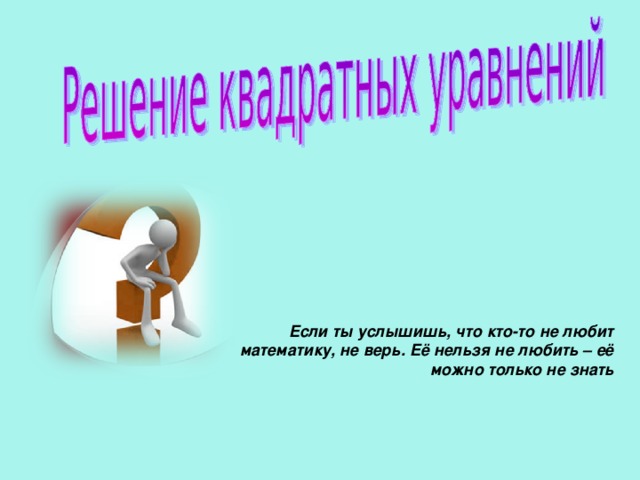 Если ты услышишь, что кто-то не любит  математику, не верь. Её нельзя не любить – её  можно только не знать