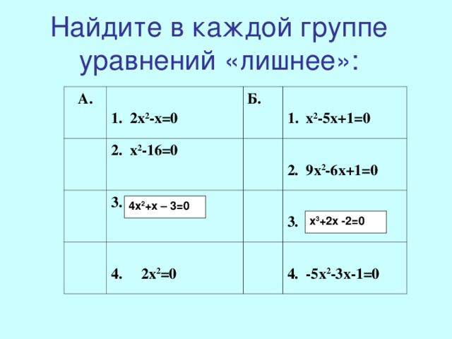 Найдите в каждой группе уравнений «лишнее»: А.   2х 2 -х=0 2. х 2 -16=0 Б.  3. 4х 2 +х-3=0   х 2 -5х+1=0  2. 9х 2 -6х+1=0  4. 2х 2 =0  3. х 3 +2х-2=0  4. -5х 2 -3х-1=0 4х 2 +х – 3=0 х 3 +2х -2=0