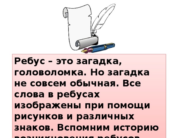 Ребус – это загадка, головоломка. Но загадка не совсем обычная. Все слова в ребусах изображены при помощи рисунков и различных знаков. Вспомним историю возникновения ребусов