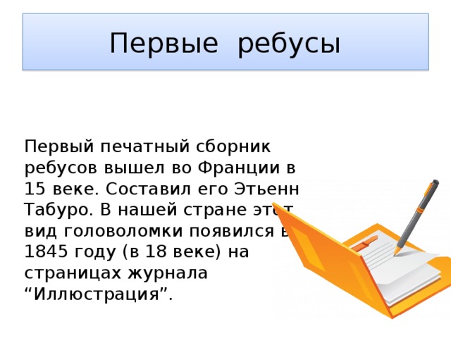 Первые ребусы Первый печатный сборник ребусов вышел во Франции в 15 веке. Составил его Этьенн Табуро. В нашей стране этот вид головоломки появился в 1845 году (в 18 веке) на страницах журнала “Иллюстрация”.