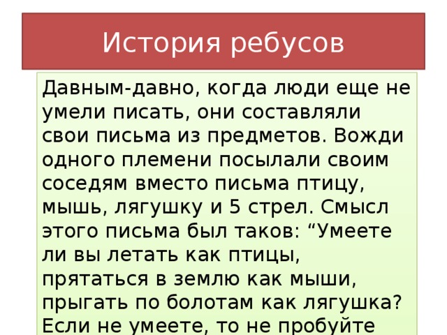 История ребусов Давным-давно, когда люди еще не умели писать, они составляли свои письма из предметов. Вожди одного племени посылали своим соседям вместо письма птицу, мышь, лягушку и 5 стрел. Смысл этого письма был таков: “Умеете ли вы летать как птицы, прятаться в землю как мыши, прыгать по болотам как лягушка? Если не умеете, то не пробуйте воевать с нами. Мы осыплем вас стрелами, как только вы вторгнитесь на наши земли”.